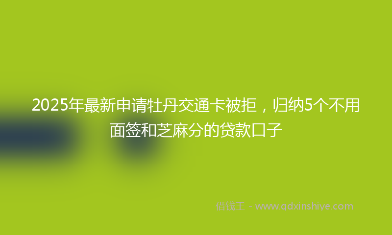 2025年最新申请牡丹交通卡被拒，归纳5个不用面签和芝麻分的贷款口子