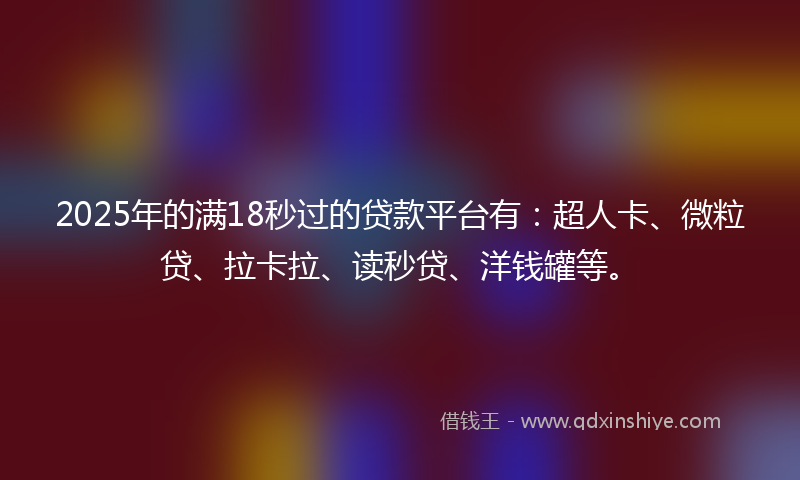 2025年的满18秒过的贷款平台有：超人卡、微粒贷、拉卡拉、读秒贷、洋钱罐等。