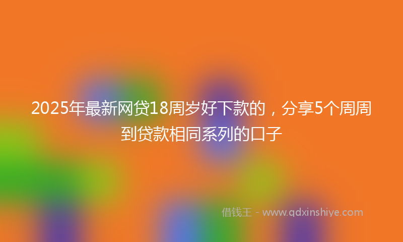 2025年最新网贷18周岁好下款的，分享5个周周到贷款相同系列的口子