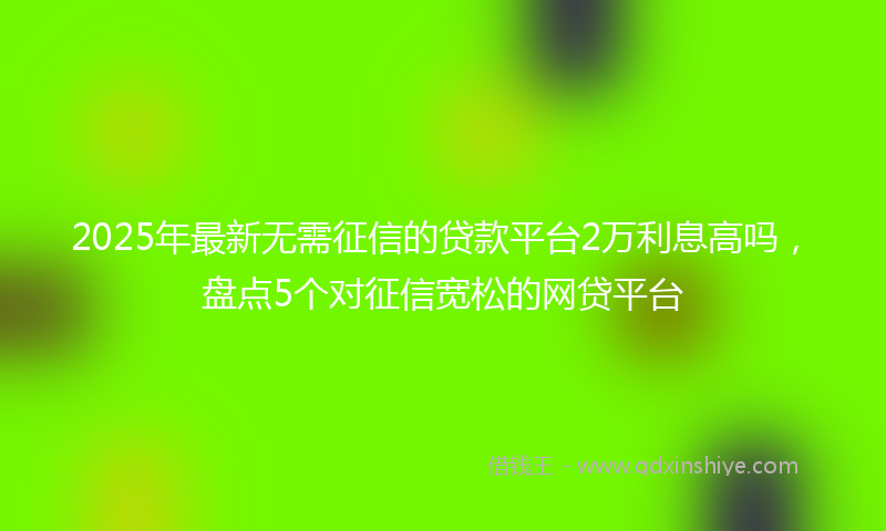 2025年最新无需征信的贷款平台2万利息高吗，盘点5个对征信宽松的网贷平台