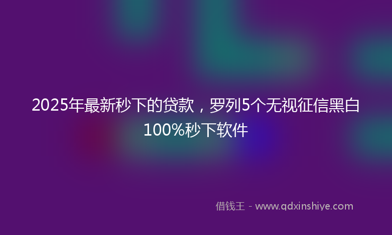 2025年最新秒下的贷款，罗列5个无视征信黑白100%秒下软件