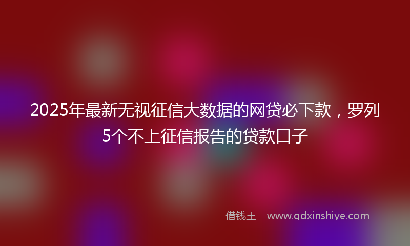 2025年最新无视征信大数据的网贷必下款，罗列5个不上征信报告的贷款口子