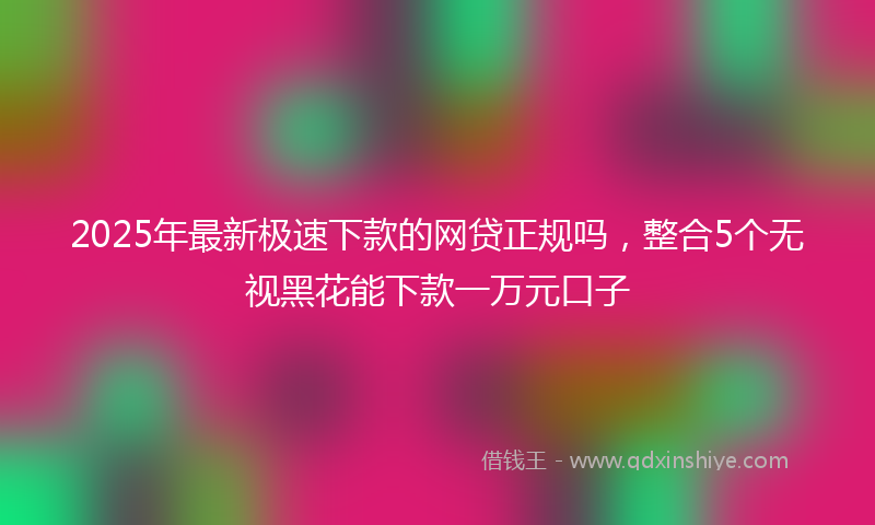2025年最新极速下款的网贷正规吗，整合5个无视黑花能下款一万元口子
