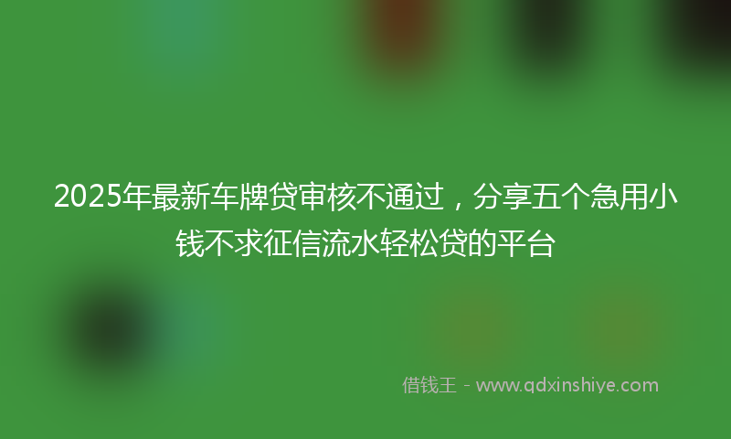 2025年最新车牌贷审核不通过，分享五个急用小钱不求征信流水轻松贷的平台