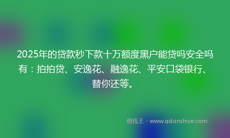 2025年的贷款秒下款十万额度黑户能贷吗安全吗有：拍拍贷、安逸花、融逸花、平安口袋银行、替你还等。