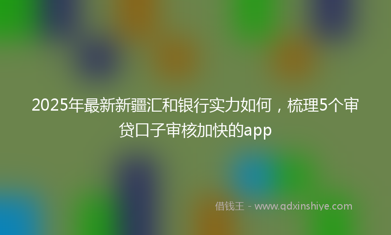 2025年最新新疆汇和银行实力如何，梳理5个审贷口子审核加快的app