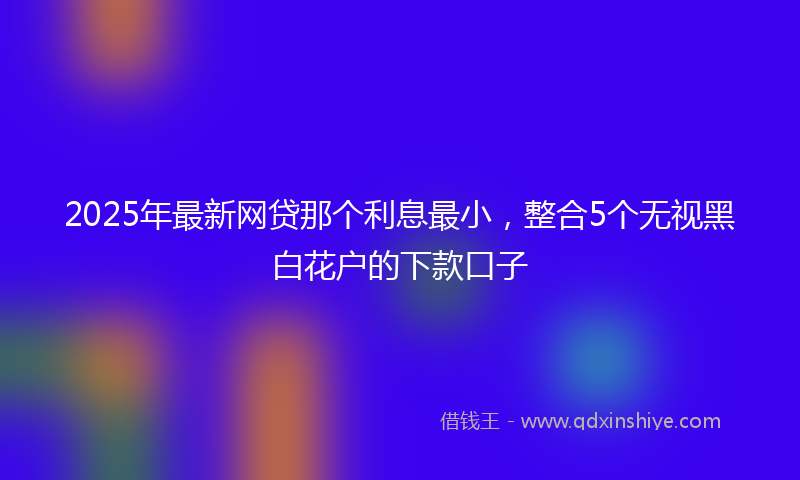 2025年最新网贷那个利息最小，整合5个无视黑白花户的下款口子