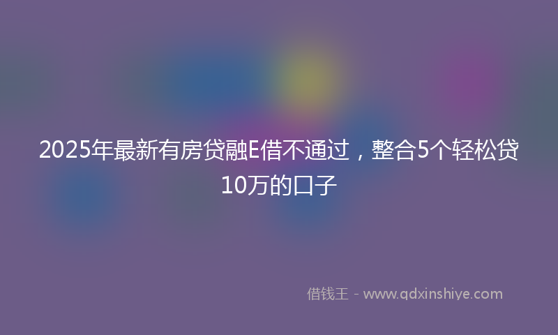 2025年最新有房贷融E借不通过，整合5个轻松贷10万的口子