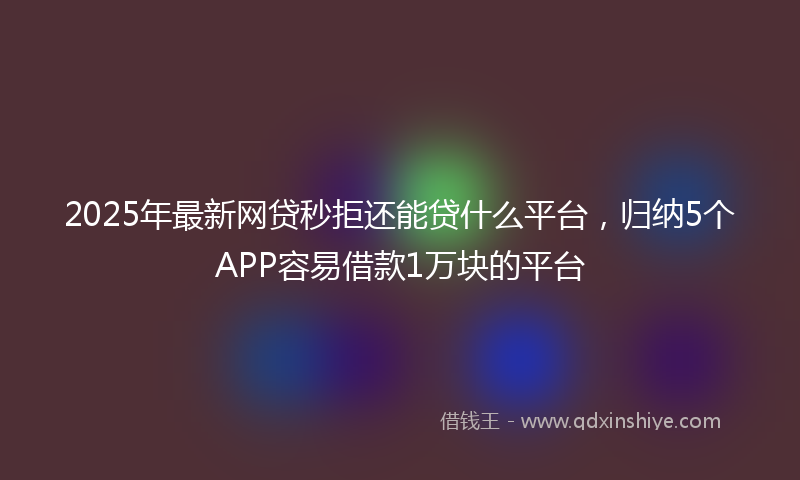 2025年最新网贷秒拒还能贷什么平台，归纳5个APP容易借款1万块的平台