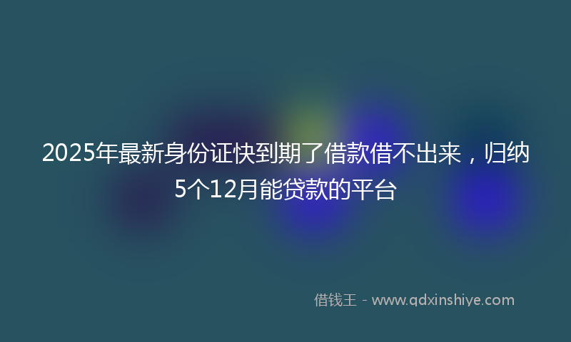 2025年最新身份证快到期了借款借不出来，归纳5个12月能贷款的平台