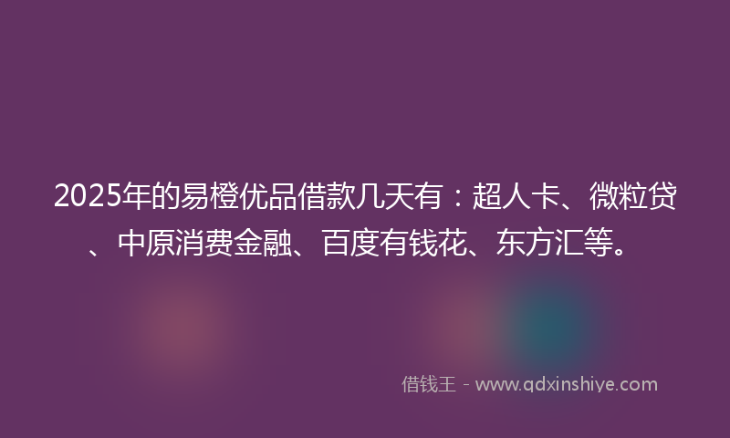 2025年的易橙优品借款几天有：超人卡、微粒贷、中原消费金融、百度有钱花、东方汇等。
