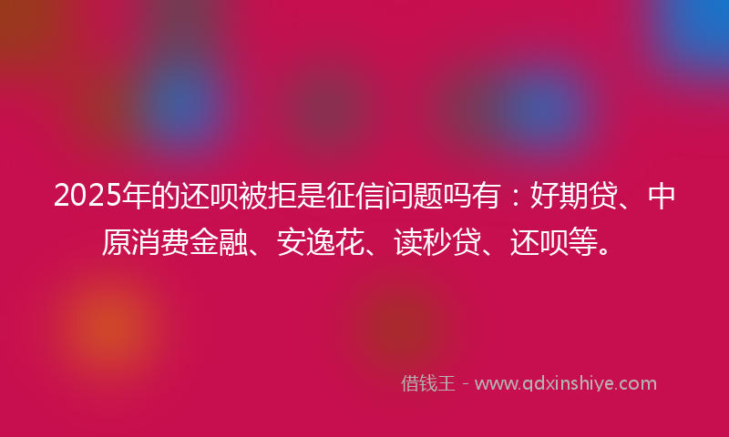 2025年的还呗被拒是征信问题吗有：好期贷、中原消费金融、安逸花、读秒贷、还呗等。