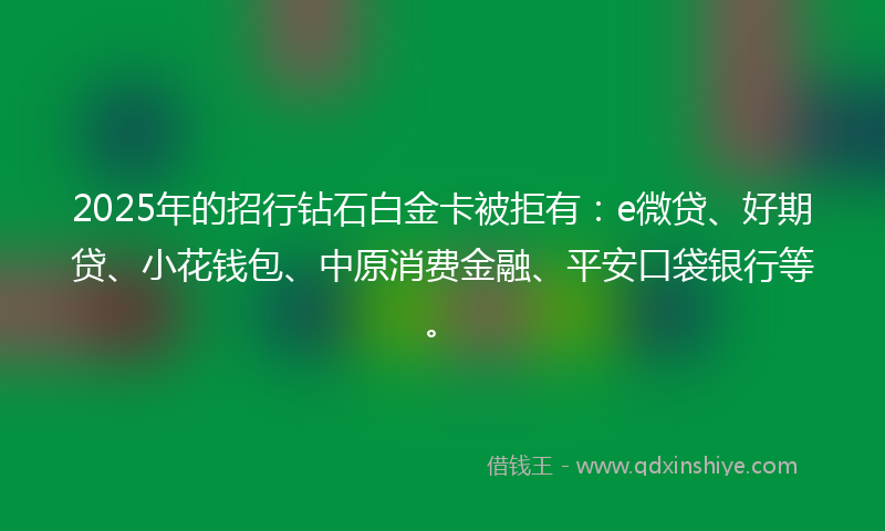 2025年的招行钻石白金卡被拒有：e微贷、好期贷、小花钱包、中原消费金融、平安口袋银行等。