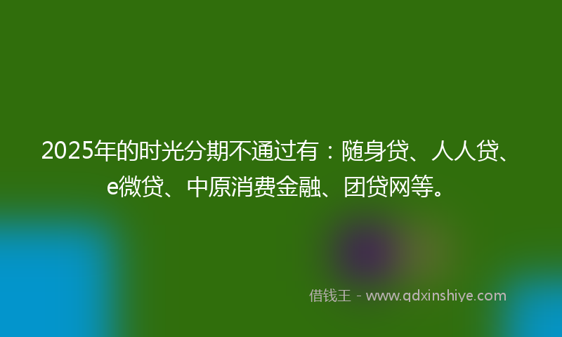 2025年的时光分期不通过有：随身贷、人人贷、e微贷、中原消费金融、团贷网等。