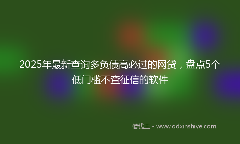 2025年最新查询多负债高必过的网贷，盘点5个低门槛不查征信的软件