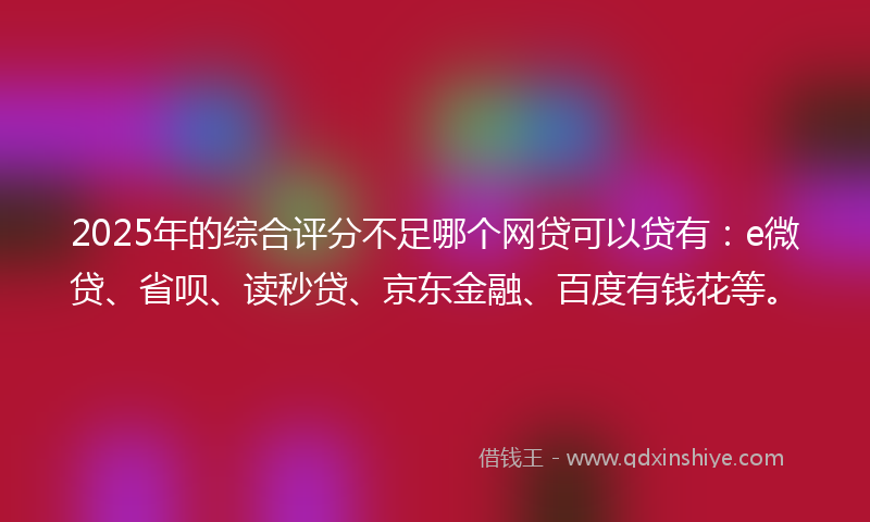 2025年的综合评分不足哪个网贷可以贷有：e微贷、省呗、读秒贷、京东金融、百度有钱花等。