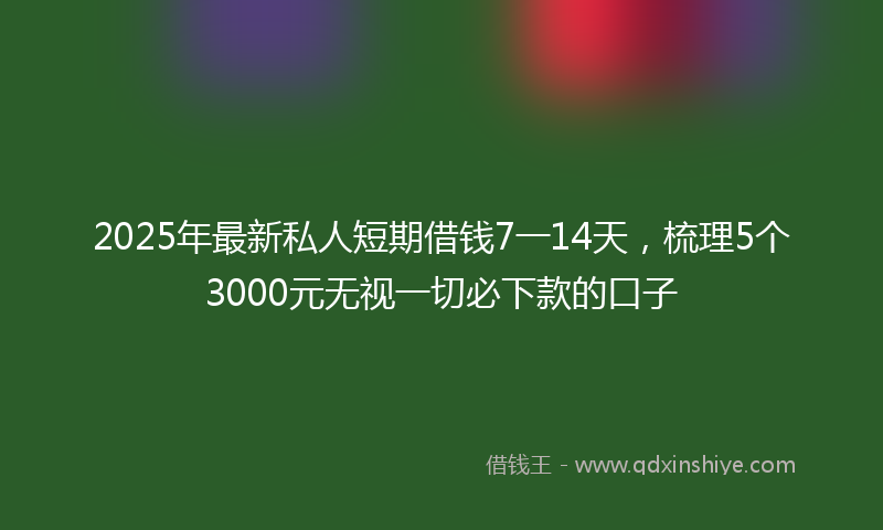 2025年最新私人短期借钱7一14天，梳理5个3000元无视一切必下款的口子