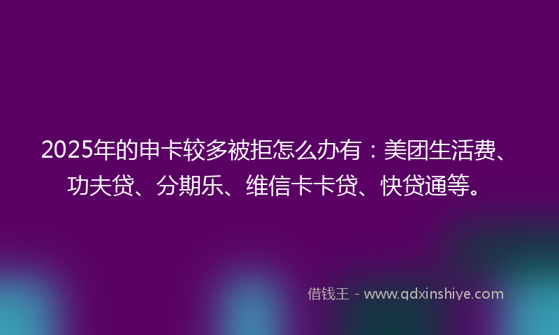 2025年的申卡较多被拒怎么办有：美团生活费、功夫贷、分期乐、维信卡卡贷、快贷通等。