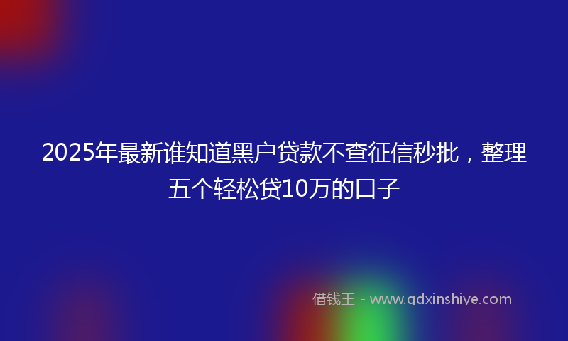 2025年最新谁知道黑户贷款不查征信秒批，整理五个轻松贷10万的口子