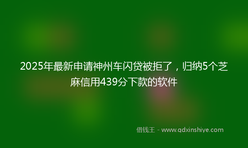 2025年最新申请神州车闪贷被拒了，归纳5个芝麻信用439分下款的软件