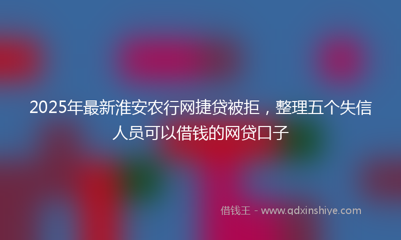 2025年最新淮安农行网捷贷被拒，整理五个失信人员可以借钱的网贷口子