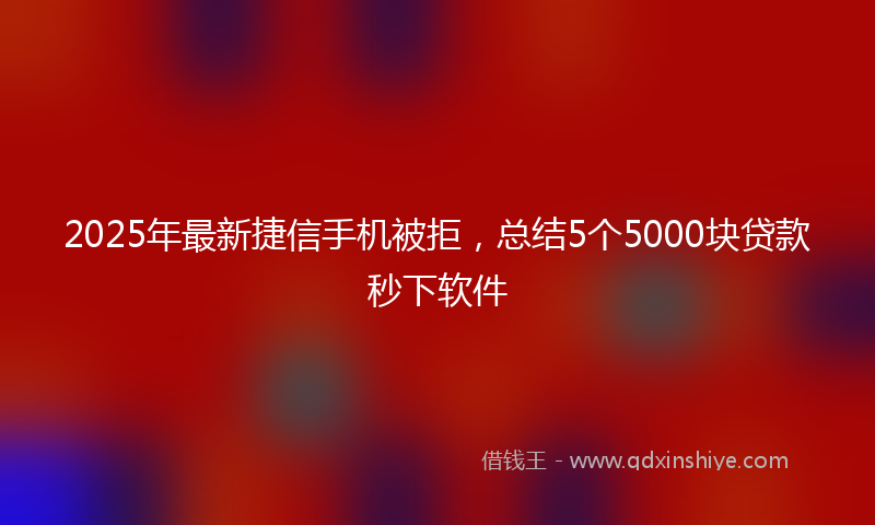 2025年最新捷信手机被拒，总结5个5000块贷款秒下软件