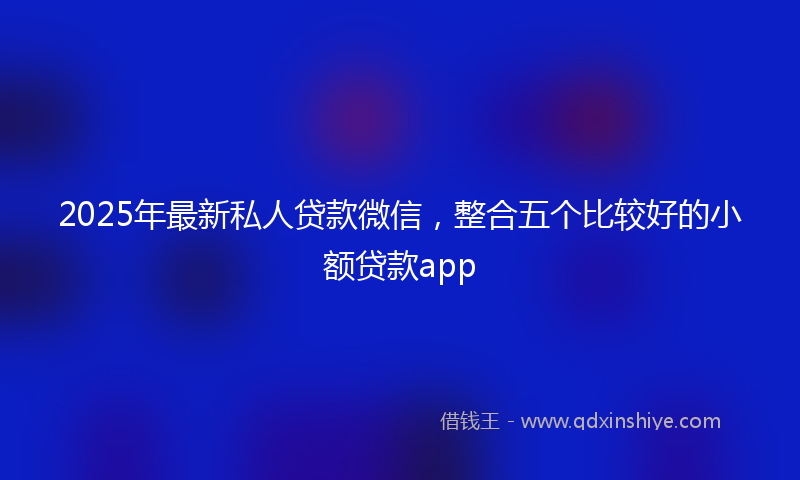2025年最新私人贷款微信，整合五个比较好的小额贷款app