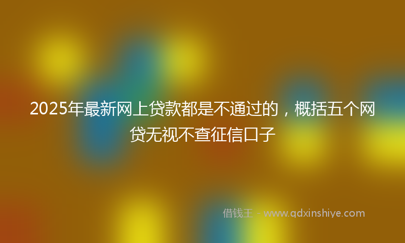 2025年最新网上贷款都是不通过的，概括五个网贷无视不查征信口子