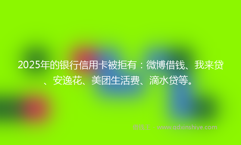 2025年的银行信用卡被拒有：微博借钱、我来贷、安逸花、美团生活费、滴水贷等。