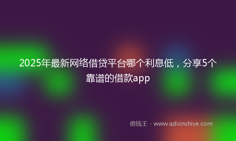 2025年最新网络借贷平台哪个利息低，分享5个靠谱的借款app