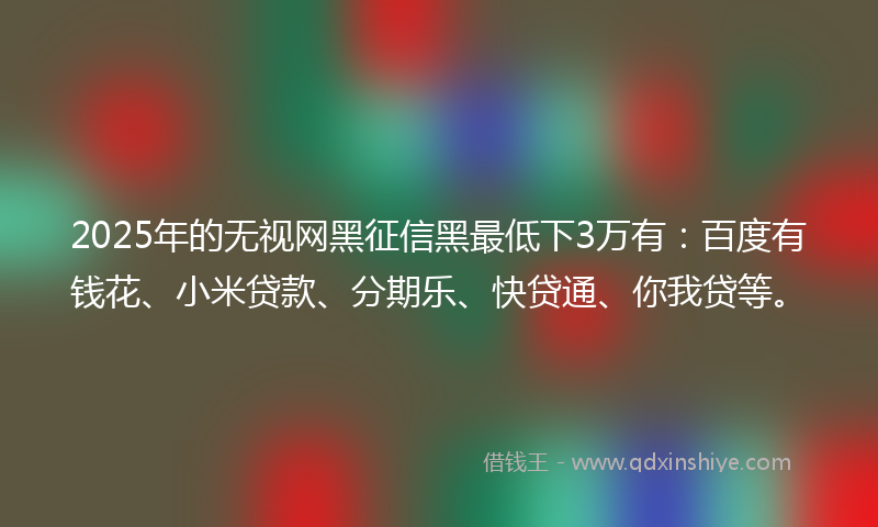 2025年的无视网黑征信黑最低下3万有：百度有钱花、小米贷款、分期乐、快贷通、你我贷等。