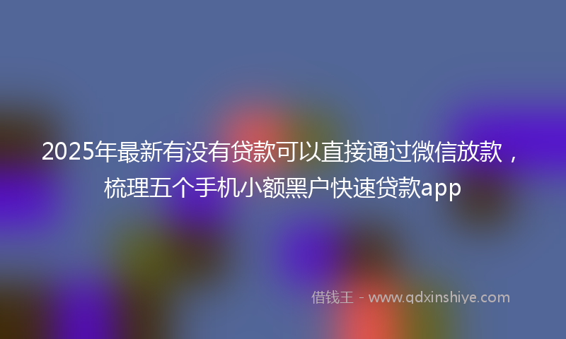 2025年最新有没有贷款可以直接通过微信放款，梳理五个手机小额黑户快速贷款app