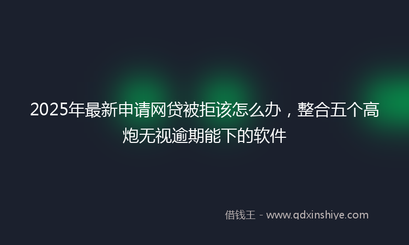 2025年最新申请网贷被拒该怎么办，整合五个高炮无视逾期能下的软件