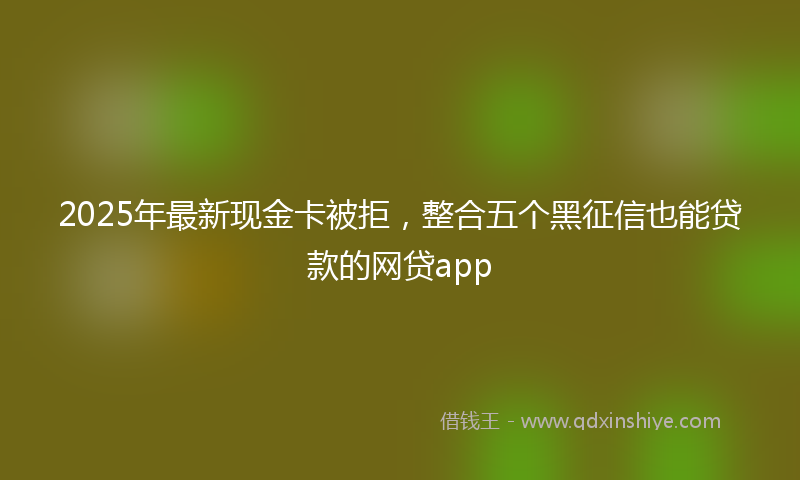 2025年最新现金卡被拒，整合五个黑征信也能贷款的网贷app