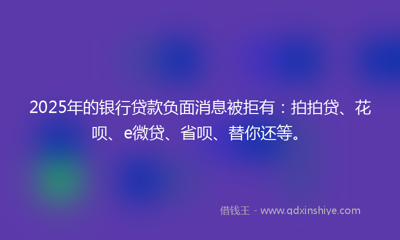 2025年的银行贷款负面消息被拒有：拍拍贷、花呗、e微贷、省呗、替你还等。
