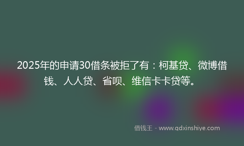2025年的申请30借条被拒了有：柯基贷、微博借钱、人人贷、省呗、维信卡卡贷等。