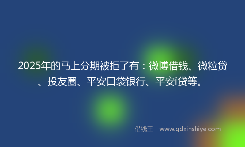 2025年的马上分期被拒了有：微博借钱、微粒贷、投友圈、平安口袋银行、平安i贷等。