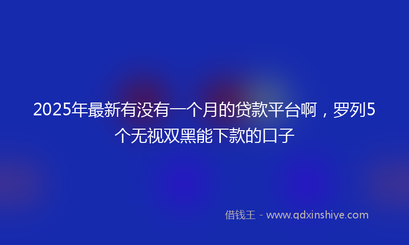 2025年最新有没有一个月的贷款平台啊，罗列5个无视双黑能下款的口子