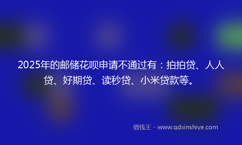 2025年的邮储花呗申请不通过有：拍拍贷、人人贷、好期贷、读秒贷、小米贷款等。