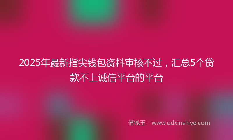 2025年最新指尖钱包资料审核不过，汇总5个贷款不上诚信平台的平台