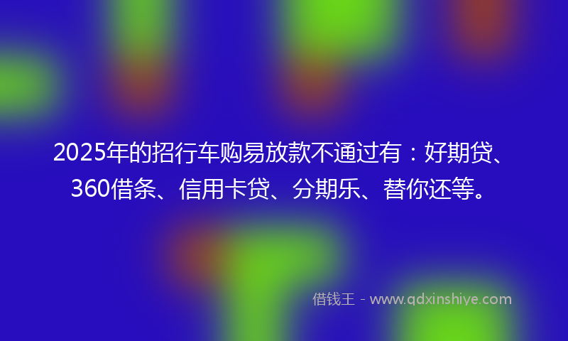 2025年的招行车购易放款不通过有：好期贷、360借条、信用卡贷、分期乐、替你还等。