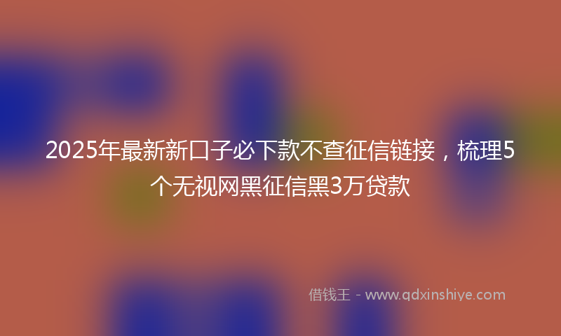 2025年最新新口子必下款不查征信链接，梳理5个无视网黑征信黑3万贷款