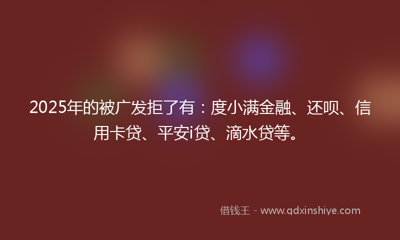 2025年的被广发拒了有：度小满金融、还呗、信用卡贷、平安i贷、滴水贷等。