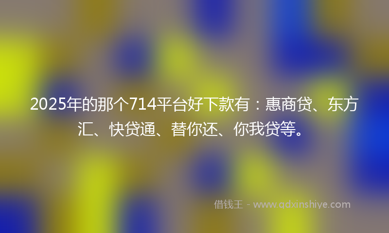 2025年的那个714平台好下款有：惠商贷、东方汇、快贷通、替你还、你我贷等。