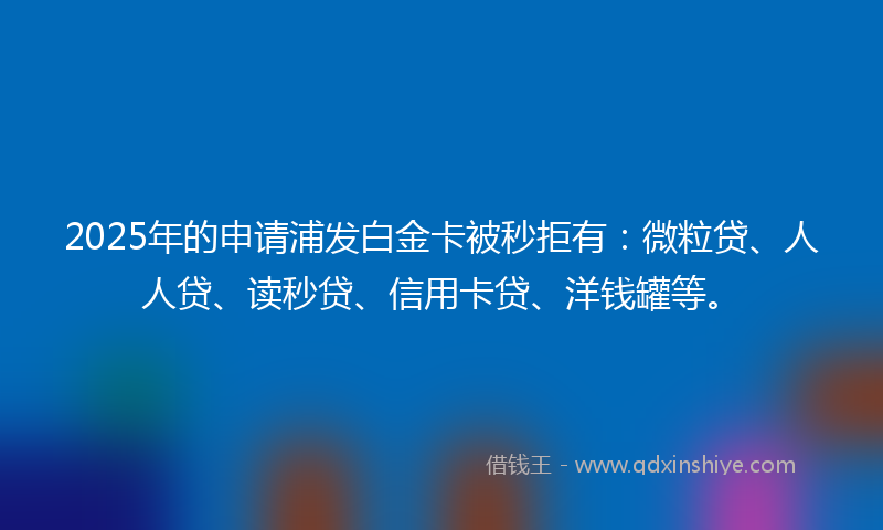 2025年的申请浦发白金卡被秒拒有：微粒贷、人人贷、读秒贷、信用卡贷、洋钱罐等。