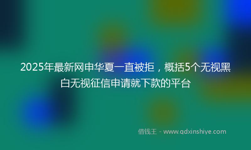 2025年最新网申华夏一直被拒，概括5个无视黑白无视征信申请就下款的平台