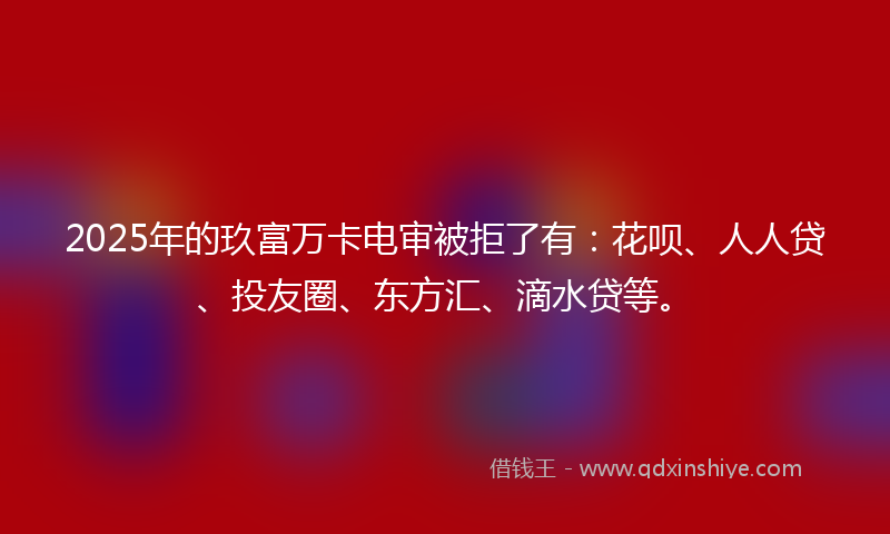 2025年的玖富万卡电审被拒了有：花呗、人人贷、投友圈、东方汇、滴水贷等。