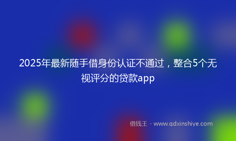2025年最新随手借身份认证不通过，整合5个无视评分的贷款app