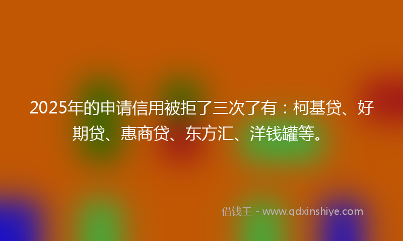 2025年的申请信用被拒了三次了有：柯基贷、好期贷、惠商贷、东方汇、洋钱罐等。