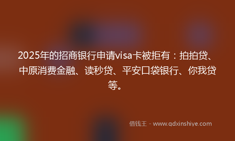 2025年的招商银行申请visa卡被拒有：拍拍贷、中原消费金融、读秒贷、平安口袋银行、你我贷等。